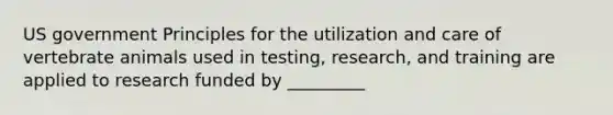 US government Principles for the utilization and care of vertebrate animals used in testing, research, and training are applied to research funded by _________