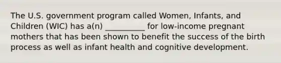 The U.S. government program called Women, Infants, and Children (WIC) has a(n) __________ for low-income pregnant mothers that has been shown to benefit the success of the birth process as well as infant health and cognitive development.