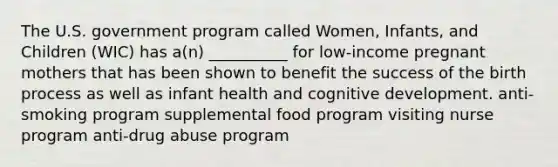 The U.S. government program called Women, Infants, and Children (WIC) has a(n) __________ for low-income pregnant mothers that has been shown to benefit the success of the birth process as well as infant health and cognitive development. anti-smoking program supplemental food program visiting nurse program anti-drug abuse program