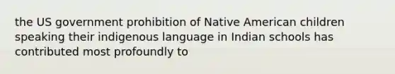 the US government prohibition of Native American children speaking their indigenous language in Indian schools has contributed most profoundly to