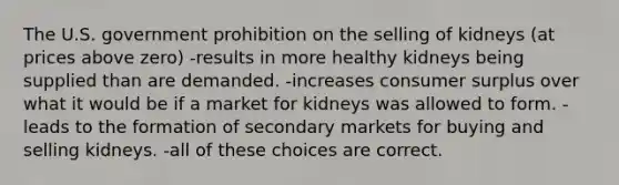 The U.S. government prohibition on the selling of kidneys (at prices above zero) -results in more healthy kidneys being supplied than are demanded. -increases consumer surplus over what it would be if a market for kidneys was allowed to form. -leads to the formation of secondary markets for buying and selling kidneys. -all of these choices are correct.