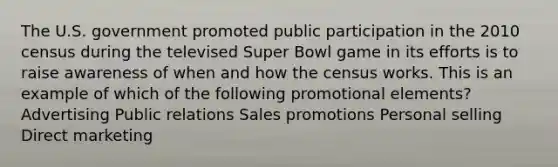 The U.S. government promoted public participation in the 2010 census during the televised Super Bowl game in its efforts is to raise awareness of when and how the census works. This is an example of which of the following promotional elements? Advertising Public relations Sales promotions Personal selling Direct marketing