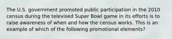 The U.S. government promoted public participation in the 2010 census during the televised Super Bowl game in its efforts is to raise awareness of when and how the census works. This is an example of which of the following promotional elements?