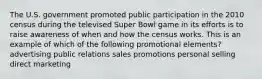 The U.S. government promoted public participation in the 2010 census during the televised Super Bowl game in its efforts is to raise awareness of when and how the census works. This is an example of which of the following promotional elements? advertising public relations sales promotions personal selling direct marketing