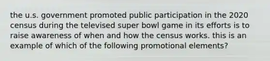 the u.s. government promoted public participation in the 2020 census during the televised super bowl game in its efforts is to raise awareness of when and how the census works. this is an example of which of the following promotional elements?