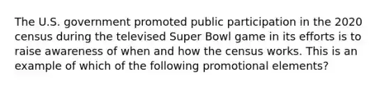 The U.S. government promoted public participation in the 2020 census during the televised Super Bowl game in its efforts is to raise awareness of when and how the census works. This is an example of which of the following promotional elements?