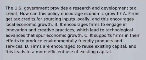 The U.S. government provides a research and development tax credit. How can this policy encourage economic growth? A. Firms get tax credits for sourcing inputs locally, and this encourages local economic growth. B. It encourages firms to engage in innovation and creative practices, which lead to technological advances that spur economic growth. C. It supports firms in their efforts to produce environmentally friendly products and services. D. Firms are encouraged to reuse existing capital, and this leads to a more efficient use of existing capital.