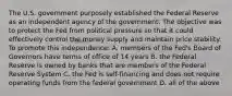 The U.S. government purposely established the Federal Reserve as an independent agency of the government. The objective was to protect the Fed from political pressure so that it could effectively control the money supply and maintain price stability. To promote this independence: A. members of the Fed's Board of Governors have terms of office of 14 years B. the Federal Reserve is owned by banks that are members of the Federal Reserve System C. the Fed is self-financing and does not require operating funds from the federal government D. all of the above