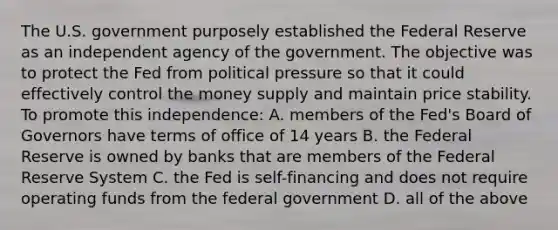 The U.S. government purposely established the Federal Reserve as an independent agency of the government. The objective was to protect the Fed from political pressure so that it could effectively control the money supply and maintain price stability. To promote this independence: A. members of the Fed's Board of Governors have terms of office of 14 years B. the Federal Reserve is owned by banks that are members of the Federal Reserve System C. the Fed is self-financing and does not require operating funds from the federal government D. all of the above