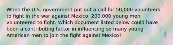 When the U.S. government put out a call for 50,000 volunteers to fight in the war against Mexico, 200,000 young men volunteered to fight. Which document listed below could have been a contributing factor in influencing so many young American men to join the fight against Mexico?