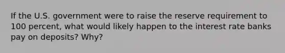 If the U.S. government were to raise the reserve requirement to 100 percent, what would likely happen to the interest rate banks pay on deposits? Why?