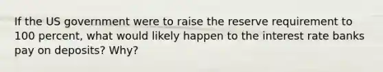 If the US government were to raise the reserve requirement to 100 percent, what would likely happen to the interest rate banks pay on deposits? Why?