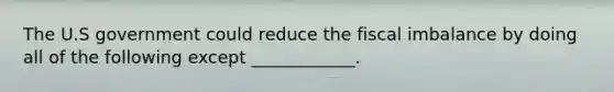 The U.S government could reduce the fiscal imbalance by doing all of the following except ____________.