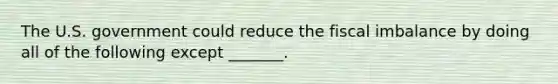 The U.S. government could reduce the fiscal imbalance by doing all of the following except ​_______.