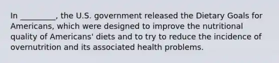 In _________, the U.S. government released the Dietary Goals for Americans, which were designed to improve the nutritional quality of Americans' diets and to try to reduce the incidence of overnutrition and its associated health problems.