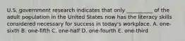 U.S. government research indicates that only​ __________ of the adult population in the United States now has the literacy skills considered necessary for success in​ today's workplace. A.​ one-sixth B.​ one-fifth C.​ one-half D.​ one-fourth E. ​one-third