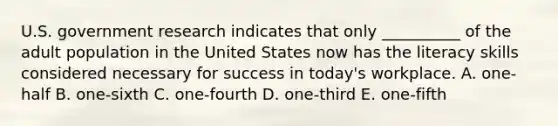 U.S. government research indicates that only​ __________ of the adult population in the United States now has the literacy skills considered necessary for success in​ today's workplace. A. one-half B. one-sixth C. one-fourth D. one-third E. one-fifth