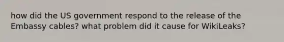 how did the US government respond to the release of the Embassy cables? what problem did it cause for WikiLeaks?
