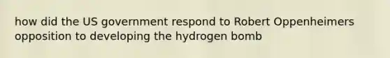 how did the US government respond to Robert Oppenheimers opposition to developing the hydrogen bomb