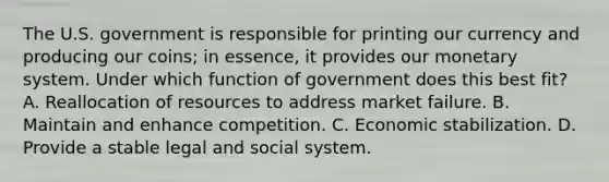 The U.S. government is responsible for printing our currency and producing our coins; in essence, it provides our monetary system. Under which function of government does this best fit? A. Reallocation of resources to address market failure. B. Maintain and enhance competition. C. Economic stabilization. D. Provide a stable legal and social system.