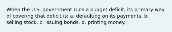 When the U.S. government runs a budget deficit, its primary way of covering that deficit is: a. defaulting on its payments. b. selling stock. c. issuing bonds. d. printing money.