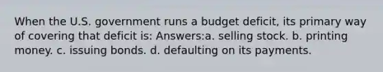 When the U.S. government runs a budget deficit, its primary way of covering that deficit is: Answers:a. selling stock. b. printing money. c. issuing bonds. d. defaulting on its payments.