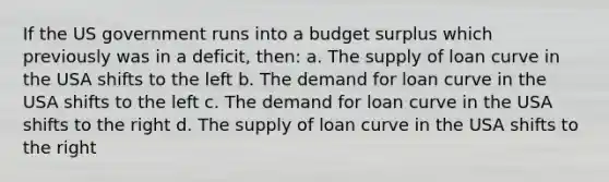 If the US government runs into a budget surplus which previously was in a deficit, then: a. The supply of loan curve in the USA shifts to the left b. The demand for loan curve in the USA shifts to the left c. The demand for loan curve in the USA shifts to the right d. The supply of loan curve in the USA shifts to the right