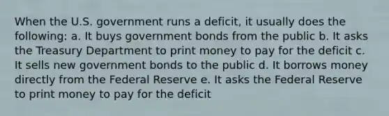 When the U.S. government runs a deficit, it usually does the following: a. It buys government bonds from the public b. It asks the Treasury Department to print money to pay for the deficit c. It sells new government bonds to the public d. It borrows money directly from the Federal Reserve e. It asks the Federal Reserve to print money to pay for the deficit