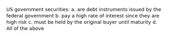 US government securities: a. are debt instruments issued by the federal government b. pay a high rate of interest since they are high risk c. must be held by the original buyer until maturity d. All of the above