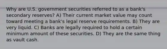 Why are U.S. government securities referred to as a bank's secondary reserves? A) Their current market value may count toward meeting a bank's legal reserve requirements. B) They are very liquid. C) Banks are legally required to hold a certain minimum amount of these securities. D) They are the same thing as vault cash.