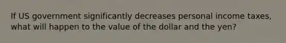 If US government significantly decreases personal income taxes, what will happen to the value of the dollar and the yen?