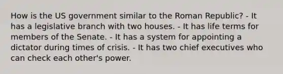 How is the US government similar to the Roman Republic? - It has a legislative branch with two houses. - It has life terms for members of the Senate. - It has a system for appointing a dictator during times of crisis. - It has two chief executives who can check each other's power.