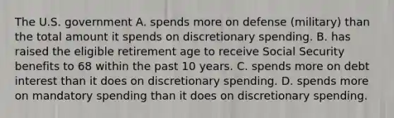 The U.S. government A. spends more on defense (military) than the total amount it spends on discretionary spending. B. has raised the eligible retirement age to receive Social Security benefits to 68 within the past 10 years. C. spends more on debt interest than it does on discretionary spending. D. spends more on mandatory spending than it does on discretionary spending.