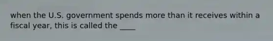 when the U.S. government spends more than it receives within a fiscal year, this is called the ____