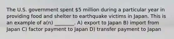 The U.S. government spent 5 million during a particular year in providing food and shelter to earthquake victims in Japan. This is an example of a(n) ________. A) export to Japan B) import from Japan C) factor payment to Japan D) transfer payment to Japan