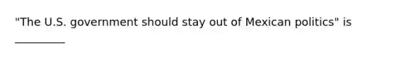 "The U.S. government should stay out of Mexican politics" is _________​
