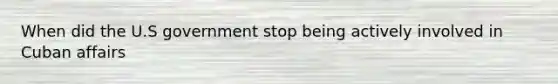 When did the U.S government stop being actively involved in Cuban affairs