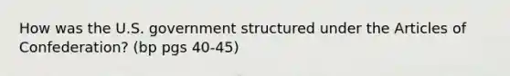 How was the U.S. government structured under the Articles of Confederation? (bp pgs 40-45)