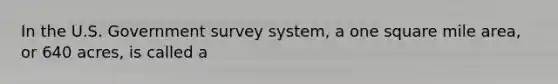 In the U.S. Government survey system, a one square mile area, or 640 acres, is called a