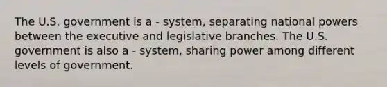 The U.S. government is a - system, separating national powers between the executive and legislative branches. The U.S. government is also a - system, sharing power among different levels of government.