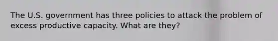 The U.S. government has three policies to attack the problem of excess productive capacity. What are they?