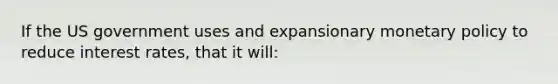 If the US government uses and expansionary monetary policy to reduce interest rates, that it will: