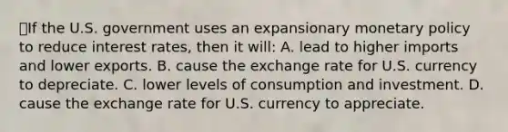 💫If the U.S. government uses an expansionary monetary policy to reduce interest rates, then it will: A. lead to higher imports and lower exports. B. cause the exchange rate for U.S. currency to depreciate. C. lower levels of consumption and investment. D. cause the exchange rate for U.S. currency to appreciate.