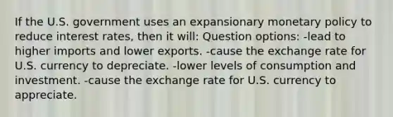 If the U.S. government uses an expansionary monetary policy to reduce interest rates, then it will: Question options: -lead to higher imports and lower exports. -cause the exchange rate for U.S. currency to depreciate. -lower levels of consumption and investment. -cause the exchange rate for U.S. currency to appreciate.