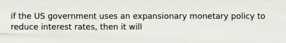 if the US government uses an expansionary monetary policy to reduce interest rates, then it will