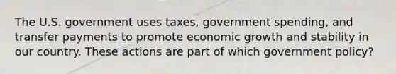 The U.S. government uses taxes, government spending, and transfer payments to promote economic growth and stability in our country. These actions are part of which government policy?