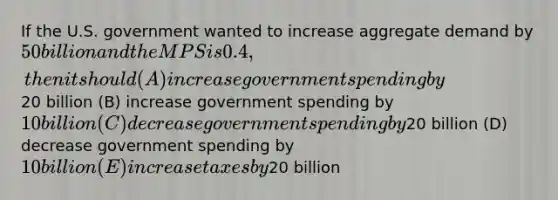 If the U.S. government wanted to increase aggregate demand by 50 billion and the MPS is 0.4, then it should (A) increase government spending by20 billion (B) increase government spending by 10 billion (C) decrease government spending by20 billion (D) decrease government spending by 10 billion (E) increase taxes by20 billion