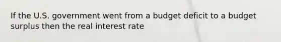 If the U.S. government went from a budget deficit to a budget surplus then the real interest rate