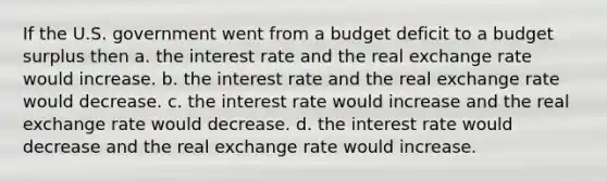 If the U.S. government went from a budget deficit to a budget surplus then a. the interest rate and the real exchange rate would increase. b. the interest rate and the real exchange rate would decrease. c. the interest rate would increase and the real exchange rate would decrease. d. the interest rate would decrease and the real exchange rate would increase.