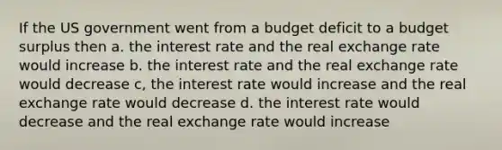 If the US government went from a budget deficit to a budget surplus then a. the interest rate and the real exchange rate would increase b. the interest rate and the real exchange rate would decrease c, the interest rate would increase and the real exchange rate would decrease d. the interest rate would decrease and the real exchange rate would increase